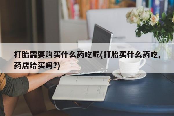 医院会给私人买打胎药吗打胎需要购买什么药吃呢(打胎买什么药吃,药店给买吗?)
