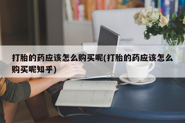 医院会给私人买打胎药吗打胎的药应该怎么购买呢(打胎的药应该怎么购买呢知乎)